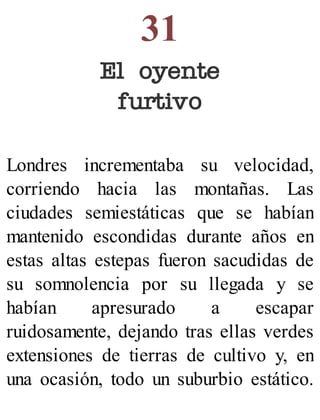 31
El oyente
furtivo
Londres incrementaba su velocidad,
corriendo hacia las montañas. Las
ciudades semiestáticas que se habían
mantenido escondidas durante años en
estas altas estepas fueron sacudidas de
su somnolencia por su llegada y se
habían apresurado a escapar
ruidosamente, dejando tras ellas verdes
extensiones de tierras de cultivo y, en
una ocasión, todo un suburbio estático.
 