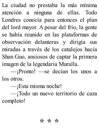La ciudad no prestaba la más mínima
atención a ninguna de ellas. Todo
Londres conocía para entonces el plan
del lord mayor. A pesar del frío, la gente
se había reunido en las plataformas de
observación delanteras y dirigía sus
miradas a través de los catalejos hacia
Shan Guo, ansiosos de captar la primera
imagen de la legendaria Muralla.
—¡Pronto! —se decían los unos a
los otros.
—¡Esta misma noche!
—¡Todo un nuevo territorio de caza
completo!
* * *
 