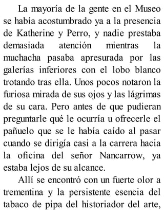 La mayoría de la gente en el Museo
se había acostumbrado ya a la presencia
de Katherine y Perro, y nadie prestaba
demasiada atención mientras la
muchacha pasaba apresurada por las
galerías inferiores con el lobo blanco
trotando tras ella. Unos pocos notaron la
furiosa mirada de sus ojos y las lágrimas
de su cara. Pero antes de que pudieran
preguntarle qué le ocurría u ofrecerle el
pañuelo que se le había caído al pasar
cuando se dirigía casi a la carrera hacia
la oficina del señor Nancarrow, ya
estaba lejos de su alcance.
Allí se encontró con un fuerte olor a
trementina y la persistente esencia del
tabaco de pipa del historiador del arte,
 