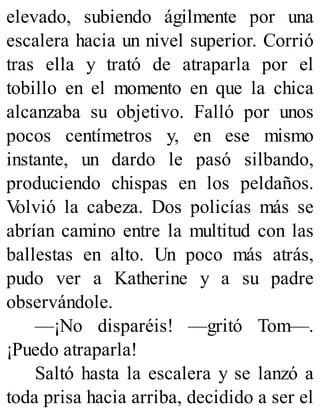 elevado, subiendo ágilmente por una
escalera hacia un nivel superior. Corrió
tras ella y trató de atraparla por el
tobillo en el momento en que la chica
alcanzaba su objetivo. Falló por unos
pocos centímetros y, en ese mismo
instante, un dardo le pasó silbando,
produciendo chispas en los peldaños.
V
olvió la cabeza. Dos policías más se
abrían camino entre la multitud con las
ballestas en alto. Un poco más atrás,
pudo ver a Katherine y a su padre
observándole.
—¡No disparéis! —gritó Tom—.
¡Puedo atraparla!
Saltó hasta la escalera y se lanzó a
toda prisa hacia arriba, decidido a ser el
 