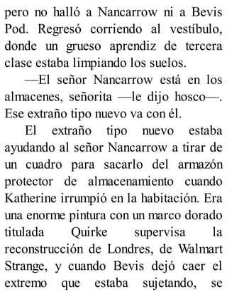 pero no halló a Nancarrow ni a Bevis
Pod. Regresó corriendo al vestíbulo,
donde un grueso aprendiz de tercera
clase estaba limpiando los suelos.
—El señor Nancarrow está en los
almacenes, señorita —le dijo hosco—.
Ese extraño tipo nuevo va con él.
El extraño tipo nuevo estaba
ayudando al señor Nancarrow a tirar de
un cuadro para sacarlo del armazón
protector de almacenamiento cuando
Katherine irrumpió en la habitación. Era
una enorme pintura con un marco dorado
titulada Quirke supervisa la
reconstrucción de Londres, de Walmart
Strange, y cuando Bevis dejó caer el
extremo que estaba sujetando, se
 