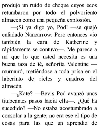 produjo un ruido de choque cuyos ecos
retumbaron por todo el polvoriento
almacén como una pequeña explosión.
—¡Si ya digo yo, Pod! —se quejó
enfadado Nancarrow. Pero entonces vio
también la cara de Katherine y
rápidamente se contuvo—. Me parece a
mí que lo que usted necesita es una
buena taza de té, señorita Valentine —
murmuró, metiéndose a toda prisa en el
laberinto de rieles y cuadros del
almacén.
—¿Kate? —Bevis Pod avanzó unos
titubeantes pasos hacia ella—. ¿Qué ha
sucedido? —No estaba acostumbrado a
consolar a la gente; no era ese el tipo de
cosas para las que un aprendiz de
 