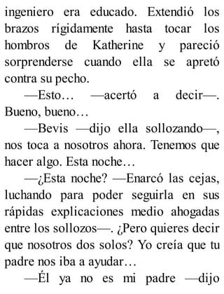 ingeniero era educado. Extendió los
brazos rígidamente hasta tocar los
hombros de Katherine y pareció
sorprenderse cuando ella se apretó
contra su pecho.
—Esto… —acertó a decir—.
Bueno, bueno…
—Bevis —dijo ella sollozando—,
nos toca a nosotros ahora. Tenemos que
hacer algo. Esta noche…
—¿Esta noche? —Enarcó las cejas,
luchando para poder seguirla en sus
rápidas explicaciones medio ahogadas
entre los sollozos—. ¿Pero quieres decir
que nosotros dos solos? Yo creía que tu
padre nos iba a ayudar…
—Él ya no es mi padre —dijo
 