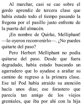 Al marchar, casi se cae sobre el
gordo aprendiz de tercera clase que
había estado todo el tiempo pasando la
fregona por el pasillo justo enfrente de
la puerta del almacén.
¡En nombre de Quirke, Melliphant!
—lo oyeron reconvenirlo—. ¿No puedes
quitarte del paso?
Pero Herbert Melliphant no podía
quitarse del paso. Desde que fuera
degradado, había estado buscando un
agarradero que lo ayudase a arañar su
camino de regreso a la primera clase.
Ese tal Pod había atraído su atención
hacía unos días; ese forastero que
parecía tan amigo de los viejos
gremiales, que iba por ahí con la hija
 