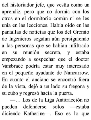 del historiador jefe, que vestía como un
aprendiz, pero que no dormía con los
otros en el dormitorio común ni se les
unía en las lecciones. Había oído en las
pantallas de noticias que los del Gremio
de Ingenieros seguían aún persiguiendo
a las personas que se habían infiltrado
en su reunión secreta, y estaba
empezando a sospechar que el doctor
Vambrace podría estar muy interesado
en el pequeño ayudante de Nancarrow.
En cuanto el anciano se encontró fuera
de la vista, dejó a un lado su fregona y
su cubo y regresó hacia la puerta.
—… Los de la Liga Antitracción no
pueden defenderse solos —estaba
diciendo Katherine—. Eso es lo que
 
