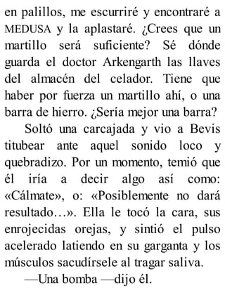 en palillos, me escurriré y encontraré a
MEDUSA y la aplastaré. ¿Crees que un
martillo será suficiente? Sé dónde
guarda el doctor Arkengarth las llaves
del almacén del celador. Tiene que
haber por fuerza un martillo ahí, o una
barra de hierro. ¿Sería mejor una barra?
Soltó una carcajada y vio a Bevis
titubear ante aquel sonido loco y
quebradizo. Por un momento, temió que
él iría a decir algo así como:
«Cálmate», o: «Posiblemente no dará
resultado…». Ella le tocó la cara, sus
enrojecidas orejas, y sintió el pulso
acelerado latiendo en su garganta y los
músculos sacudírsele al tragar saliva.
—Una bomba —dijo él.
 
