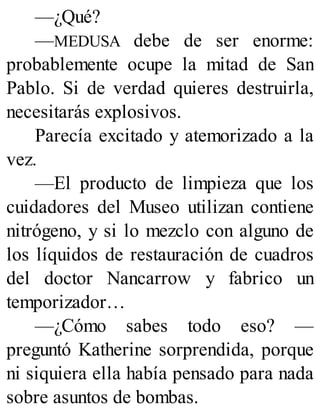—¿Qué?
—MEDUSA debe de ser enorme:
probablemente ocupe la mitad de San
Pablo. Si de verdad quieres destruirla,
necesitarás explosivos.
Parecía excitado y atemorizado a la
vez.
—El producto de limpieza que los
cuidadores del Museo utilizan contiene
nitrógeno, y si lo mezclo con alguno de
los líquidos de restauración de cuadros
del doctor Nancarrow y fabrico un
temporizador…
—¿Cómo sabes todo eso? —
preguntó Katherine sorprendida, porque
ni siquiera ella había pensado para nada
sobre asuntos de bombas.
 