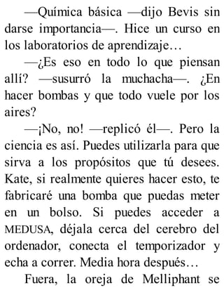 —Química básica —dijo Bevis sin
darse importancia—. Hice un curso en
los laboratorios de aprendizaje…
—¿Es eso en todo lo que piensan
allí? —susurró la muchacha—. ¿En
hacer bombas y que todo vuele por los
aires?
—¡No, no! —replicó él—. Pero la
ciencia es así. Puedes utilizarla para que
sirva a los propósitos que tú desees.
Kate, si realmente quieres hacer esto, te
fabricaré una bomba que puedas meter
en un bolso. Si puedes acceder a
MEDUSA, déjala cerca del cerebro del
ordenador, conecta el temporizador y
echa a correr. Media hora después…
Fuera, la oreja de Melliphant se
 