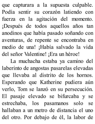 que capturara a la supuesta culpable.
Podía sentir su corazón latiendo con
fuerza en la agitación del momento.
¡Después de todos aquellos años tan
anodinos que había pasado soñando con
aventuras, de repente se encontraba en
medio de una! ¡Había salvado la vida
del señor Valentine! ¡Era un héroe!
La muchacha estaba ya camino del
laberinto de angostas pasarelas elevadas
que llevaba al distrito de los hornos.
Esperando que Katherine pudiera aún
verlo, Tom se lanzó en su persecución.
El pasaje elevado se bifurcaba y se
estrechaba, los pasamanos solo se
hallaban a un metro de distancia el uno
del otro. Por debajo de él, la labor de
 