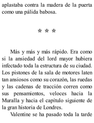 aplastaba contra la madera de la puerta
como una pálida babosa.
* * *
Más y más y más rápido. Era como
si la ansiedad del lord mayor hubiera
infectado toda la estructura de su ciudad.
Los pistones de la sala de motores laten
tan ansiosos como su corazón, las ruedas
y las cadenas de tracción corren como
sus pensamientos, veloces hacia la
Muralla y hacia el capítulo siguiente de
la gran historia de Londres.
Valentine se ha pasado toda la tarde
 