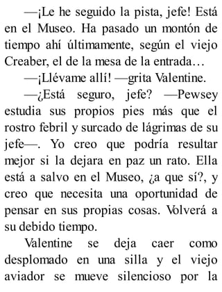 —¡Le he seguido la pista, jefe! Está
en el Museo. Ha pasado un montón de
tiempo ahí últimamente, según el viejo
Creaber, el de la mesa de la entrada…
—¡Llévame allí! —grita Valentine.
—¿Está seguro, jefe? —Pewsey
estudia sus propios pies más que el
rostro febril y surcado de lágrimas de su
jefe—. Yo creo que podría resultar
mejor si la dejara en paz un rato. Ella
está a salvo en el Museo, ¿a que sí?, y
creo que necesita una oportunidad de
pensar en sus propias cosas. V
olverá a
su debido tiempo.
Valentine se deja caer como
desplomado en una silla y el viejo
aviador se mueve silencioso por la
 