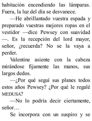 habitación encendiendo las lámparas.
Fuera, la luz del día se desvanece.
—He abrillantado vuestra espada y
preparado vuestras mejores ropas en el
vestidor —dice Pewsey con suavidad
—. Es la recepción del lord mayor,
señor, ¿recuerda? No se la vaya a
perder.
Valentine asiente con la cabeza
mirándose fijamente las manos, sus
largos dedos.
—¿Por qué seguí sus planes todos
estos años Pewsey? ¿Por qué le regalé
MEDUSA?
—No lo podría decir ciertamente,
señor…
Se incorpora con un suspiro y se
 