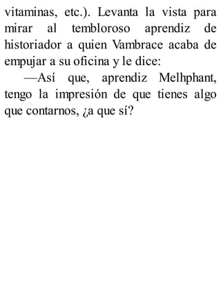 vitaminas, etc.). Levanta la vista para
mirar al tembloroso aprendiz de
historiador a quien Vambrace acaba de
empujar a su oficina y le dice:
—Así que, aprendiz Melhphant,
tengo la impresión de que tienes algo
que contarnos, ¿a que sí?
 