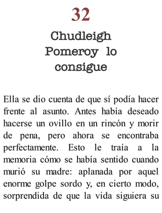 32
Chudleigh
Pomeroy lo
consigue
Ella se dio cuenta de que sí podía hacer
frente al asunto. Antes había deseado
hacerse un ovillo en un rincón y morir
de pena, pero ahora se encontraba
perfectamente. Esto le traía a la
memoria cómo se había sentido cuando
murió su madre: aplanada por aquel
enorme golpe sordo y, en cierto modo,
sorprendida de que la vida siguiera su
 