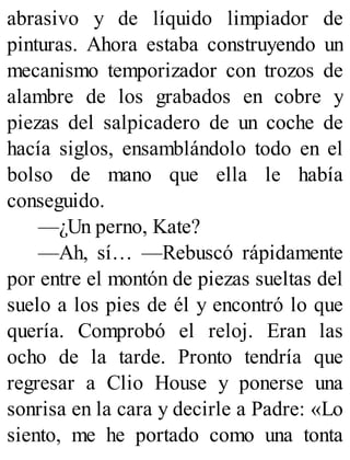 abrasivo y de líquido limpiador de
pinturas. Ahora estaba construyendo un
mecanismo temporizador con trozos de
alambre de los grabados en cobre y
piezas del salpicadero de un coche de
hacía siglos, ensamblándolo todo en el
bolso de mano que ella le había
conseguido.
—¿Un perno, Kate?
—Ah, sí… —Rebuscó rápidamente
por entre el montón de piezas sueltas del
suelo a los pies de él y encontró lo que
quería. Comprobó el reloj. Eran las
ocho de la tarde. Pronto tendría que
regresar a Clio House y ponerse una
sonrisa en la cara y decirle a Padre: «Lo
siento, me he portado como una tonta
 