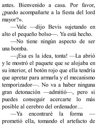 antes. Bienvenido a casa. Por favor,
¿puedo acompañarte a la fiesta del lord
mayor?».
—Vale —dijo Bevis sujetando en
alto el pequeño bolso—. Ya está hecho.
—No tiene ningún aspecto de ser
una bomba.
—¡Esa es la idea, tonta! —La abrió
y le mostró el paquete que se alojaba en
su interior, el botón rojo que ella tendría
que apretar para armarla y el mecanismo
temporizador—. No va a haber ninguna
gran detonación —admitió—, pero si
puedes conseguir acercarte lo más
posible al cerebro del ordenador…
—Ya encontraré la forma —
prometió ella, tomando el artefacto de
 