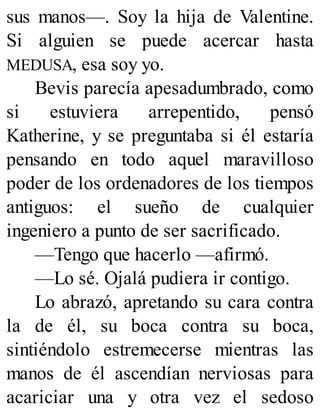 sus manos—. Soy la hija de Valentine.
Si alguien se puede acercar hasta
MEDUSA, esa soy yo.
Bevis parecía apesadumbrado, como
si estuviera arrepentido, pensó
Katherine, y se preguntaba si él estaría
pensando en todo aquel maravilloso
poder de los ordenadores de los tiempos
antiguos: el sueño de cualquier
ingeniero a punto de ser sacrificado.
—Tengo que hacerlo —afirmó.
—Lo sé. Ojalá pudiera ir contigo.
Lo abrazó, apretando su cara contra
la de él, su boca contra su boca,
sintiéndolo estremecerse mientras las
manos de él ascendían nerviosas para
acariciar una y otra vez el sedoso
 