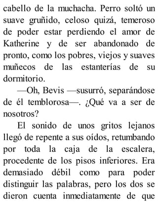 cabello de la muchacha. Perro soltó un
suave gruñido, celoso quizá, temeroso
de poder estar perdiendo el amor de
Katherine y de ser abandonado de
pronto, como los pobres, viejos y suaves
muñecos de las estanterías de su
dormitorio.
—Oh, Bevis —susurró, separándose
de él temblorosa—. ¿Qué va a ser de
nosotros?
El sonido de unos gritos lejanos
llegó de repente a sus oídos, retumbando
por toda la caja de la escalera,
procedente de los pisos inferiores. Era
demasiado débil como para poder
distinguir las palabras, pero los dos se
dieron cuenta inmediatamente de que
 
