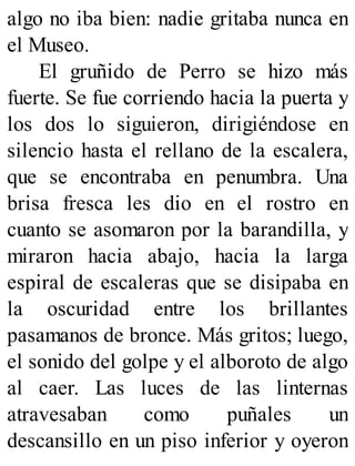 algo no iba bien: nadie gritaba nunca en
el Museo.
El gruñido de Perro se hizo más
fuerte. Se fue corriendo hacia la puerta y
los dos lo siguieron, dirigiéndose en
silencio hasta el rellano de la escalera,
que se encontraba en penumbra. Una
brisa fresca les dio en el rostro en
cuanto se asomaron por la barandilla, y
miraron hacia abajo, hacia la larga
espiral de escaleras que se disipaba en
la oscuridad entre los brillantes
pasamanos de bronce. Más gritos; luego,
el sonido del golpe y el alboroto de algo
al caer. Las luces de las linternas
atravesaban como puñales un
descansillo en un piso inferior y oyeron
 