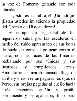 la voz de Pomeroy gritando con toda
claridad:
—¡Esto es un ultraje! ¡Un ultraje!
¡Están ustedes invadiendo la propiedad
del Gremio de Historiadores!
El equipo de seguridad de los
ingenieros subía por las escaleras en
medio del ruido apresurado de sus botas
de suela de goma al golpear contra el
suelo, con las luces de las linternas
resbalando por sus túnicas y sus
lustrosas y complicadas armas.
Aminoraron la marcha cuando llegaron
arriba y vieron relampaguear los ojos de
Perro, sus orejas pegadas al cuello hacia
atrás, mientras gruñía y gruñía
sordamente y se agachaba, listo para
 