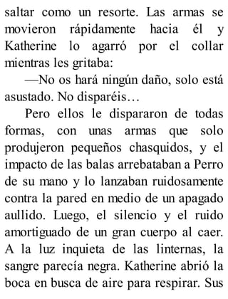 saltar como un resorte. Las armas se
movieron rápidamente hacia él y
Katherine lo agarró por el collar
mientras les gritaba:
—No os hará ningún daño, solo está
asustado. No disparéis…
Pero ellos le dispararon de todas
formas, con unas armas que solo
produjeron pequeños chasquidos, y el
impacto de las balas arrebataban a Perro
de su mano y lo lanzaban ruidosamente
contra la pared en medio de un apagado
aullido. Luego, el silencio y el ruido
amortiguado de un gran cuerpo al caer.
A la luz inquieta de las linternas, la
sangre parecía negra. Katherine abrió la
boca en busca de aire para respirar. Sus
 