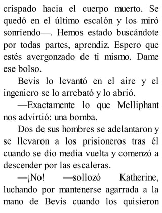 crispado hacia el cuerpo muerto. Se
quedó en el último escalón y los miró
sonriendo—. Hemos estado buscándote
por todas partes, aprendiz. Espero que
estés avergonzado de ti mismo. Dame
ese bolso.
Bevis lo levantó en el aire y el
ingeniero se lo arrebató y lo abrió.
—Exactamente lo que Melliphant
nos advirtió: una bomba.
Dos de sus hombres se adelantaron y
se llevaron a los prisioneros tras él
cuando se dio media vuelta y comenzó a
descender por las escaleras.
—¡No! —sollozó Katherine,
luchando por mantenerse agarrada a la
mano de Bevis cuando los quisieron
 