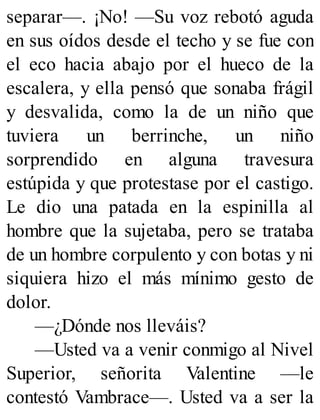 separar—. ¡No! —Su voz rebotó aguda
en sus oídos desde el techo y se fue con
el eco hacia abajo por el hueco de la
escalera, y ella pensó que sonaba frágil
y desvalida, como la de un niño que
tuviera un berrinche, un niño
sorprendido en alguna travesura
estúpida y que protestase por el castigo.
Le dio una patada en la espinilla al
hombre que la sujetaba, pero se trataba
de un hombre corpulento y con botas y ni
siquiera hizo el más mínimo gesto de
dolor.
—¿Dónde nos lleváis?
—Usted va a venir conmigo al Nivel
Superior, señorita Valentine —le
contestó Vambrace—. Usted va a ser la
 