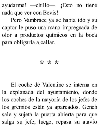ayudarme! —chilló—. ¡Esto no tiene
nada que ver con Bevis!
Pero Vambrace ya se había ido y su
captor le puso una mano impregnada de
olor a productos químicos en la boca
para obligarla a callar.
* * *
El coche de Valentine se interna en
la explanada del ayuntamiento, donde
los coches de la mayoría de los jefes de
los gremios están ya aparcados. Gench
sale y sujeta la puerta abierta para que
salga su jefe; luego, repasa su atavío
 