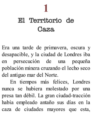 1
El Territorio de
Caza
Era una tarde de primavera, oscura y
desapacible, y la ciudad de Londres iba
en persecución de una pequeña
población minera cruzando el lecho seco
del antiguo mar del Norte.
En tiempos más felices, Londres
nunca se hubiera molestado por una
presa tan débil. La gran ciudad-tracción
había empleado antaño sus días en la
caza de ciudades mayores que esta,
 