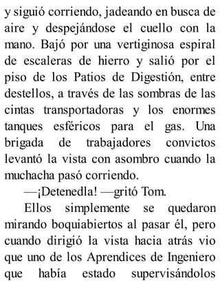 y siguió corriendo, jadeando en busca de
aire y despejándose el cuello con la
mano. Bajó por una vertiginosa espiral
de escaleras de hierro y salió por el
piso de los Patios de Digestión, entre
destellos, a través de las sombras de las
cintas transportadoras y los enormes
tanques esféricos para el gas. Una
brigada de trabajadores convictos
levantó la vista con asombro cuando la
muchacha pasó corriendo.
—¡Detenedla! —gritó Tom.
Ellos simplemente se quedaron
mirando boquiabiertos al pasar él, pero
cuando dirigió la vista hacia atrás vio
que uno de los Aprendices de Ingeniero
que había estado supervisándolos
 