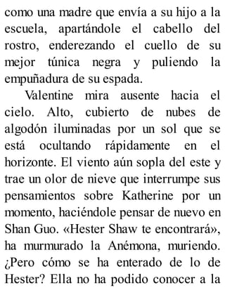 como una madre que envía a su hijo a la
escuela, apartándole el cabello del
rostro, enderezando el cuello de su
mejor túnica negra y puliendo la
empuñadura de su espada.
Valentine mira ausente hacia el
cielo. Alto, cubierto de nubes de
algodón iluminadas por un sol que se
está ocultando rápidamente en el
horizonte. El viento aún sopla del este y
trae un olor de nieve que interrumpe sus
pensamientos sobre Katherine por un
momento, haciéndole pensar de nuevo en
Shan Guo. «Hester Shaw te encontrará»,
ha murmurado la Anémona, muriendo.
¿Pero cómo se ha enterado de lo de
Hester? Ella no ha podido conocer a la
 