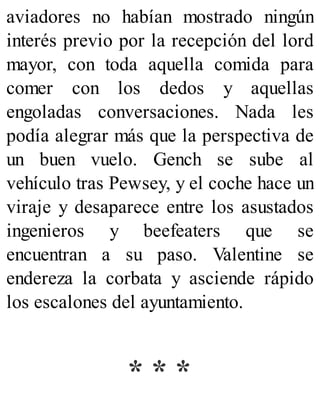 aviadores no habían mostrado ningún
interés previo por la recepción del lord
mayor, con toda aquella comida para
comer con los dedos y aquellas
engoladas conversaciones. Nada les
podía alegrar más que la perspectiva de
un buen vuelo. Gench se sube al
vehículo tras Pewsey, y el coche hace un
viraje y desaparece entre los asustados
ingenieros y beefeaters que se
encuentran a su paso. Valentine se
endereza la corbata y asciende rápido
los escalones del ayuntamiento.
* * *
 