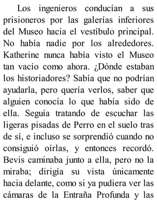 Los ingenieros conducían a sus
prisioneros por las galerías inferiores
del Museo hacia el vestíbulo principal.
No había nadie por los alrededores.
Katherine nunca había visto el Museo
tan vacío como ahora. ¿Dónde estaban
los historiadores? Sabía que no podrían
ayudarla, pero quería verlos, saber que
alguien conocía lo que había sido de
ella. Seguía tratando de escuchar las
ligeras pisadas de Perro en el suelo tras
de sí, e incluso se sorprendió cuando no
consiguió oírlas, y entonces recordó.
Bevis caminaba junto a ella, pero no la
miraba; dirigía su vista únicamente
hacia delante, como si ya pudiera ver las
cámaras de la Entraña Profunda y las
 