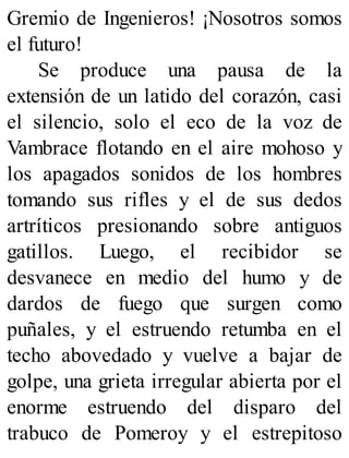Gremio de Ingenieros! ¡Nosotros somos
el futuro!
Se produce una pausa de la
extensión de un latido del corazón, casi
el silencio, solo el eco de la voz de
Vambrace flotando en el aire mohoso y
los apagados sonidos de los hombres
tomando sus rifles y el de sus dedos
artríticos presionando sobre antiguos
gatillos. Luego, el recibidor se
desvanece en medio del humo y de
dardos de fuego que surgen como
puñales, y el estruendo retumba en el
techo abovedado y vuelve a bajar de
golpe, una grieta irregular abierta por el
enorme estruendo del disparo del
trabuco de Pomeroy y el estrepitoso
 