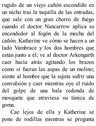 rugido de un viejo cañón escondido en
un nicho tras la taquilla de las entradas,
que sale con un gran chorro de fuego
cuando el doctor Nancarrow aplica su
encendedor al fogón de la mecha del
cañón. Katherine ve cómo se hacen a un
lado Vambrace y los dos hombres que
están junto a él; ve al doctor Arkengarth
caer hacia atrás agitando los brazos
como si fueran las aspas de un molino;
siente al hombre que la sujeta sufrir una
convulsión y caer mientras oye el ruido
del golpe de una bala redonda de
mosquete que atraviesa su túnica de
goma.
Cae lejos de ella y Katherine se
pone de rodillas mientras se pregunta
 
