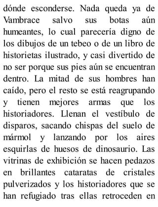 dónde esconderse. Nada queda ya de
Vambrace salvo sus botas aún
humeantes, lo cual parecería digno de
los dibujos de un tebeo o de un libro de
historietas ilustrado, y casi divertido de
no ser porque sus pies aún se encuentran
dentro. La mitad de sus hombres han
caído, pero el resto se está reagrupando
y tienen mejores armas que los
historiadores. Llenan el vestíbulo de
disparos, sacando chispas del suelo de
mármol y lanzando por los aires
esquirlas de huesos de dinosaurio. Las
vitrinas de exhibición se hacen pedazos
en brillantes cataratas de cristales
pulverizados y los historiadores que se
han refugiado tras ellas retroceden en
 