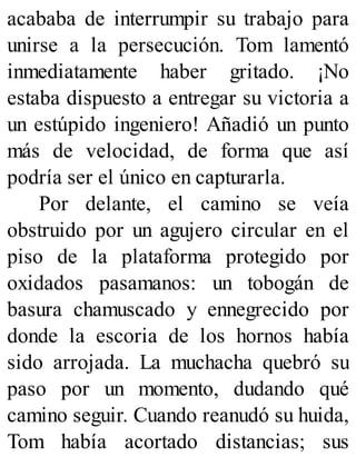 acababa de interrumpir su trabajo para
unirse a la persecución. Tom lamentó
inmediatamente haber gritado. ¡No
estaba dispuesto a entregar su victoria a
un estúpido ingeniero! Añadió un punto
más de velocidad, de forma que así
podría ser el único en capturarla.
Por delante, el camino se veía
obstruido por un agujero circular en el
piso de la plataforma protegido por
oxidados pasamanos: un tobogán de
basura chamuscado y ennegrecido por
donde la escoria de los hornos había
sido arrojada. La muchacha quebró su
paso por un momento, dudando qué
camino seguir. Cuando reanudó su huida,
Tom había acortado distancias; sus
 