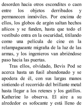 desorden hacia otros escondites o caen
entre los objetos derribados y
permanecen inmóviles. Por encima de
ellos, los globos de argón saltan hechos
añicos y se funden, hasta que todo el
vestíbulo entra en la oscuridad, titilando
como una película de cine en la
relampagueante migraña de la luz de las
armas, y los ingenieros van abriéndose
paso hacia las puertas.
Tras ellos, olvidado, Bevis Pod se
acerca hasta un fusil abandonado y se
apodera de él, con sus largas manos
sintiendo el recorrido del brillante metal
hasta llegar a los retenes y los gatillos.
Katherine lo observa. El aire a su
alrededor es sofocante y está lleno de
 