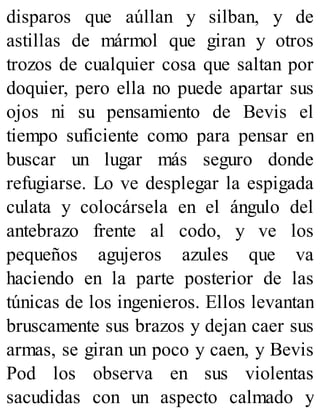 disparos que aúllan y silban, y de
astillas de mármol que giran y otros
trozos de cualquier cosa que saltan por
doquier, pero ella no puede apartar sus
ojos ni su pensamiento de Bevis el
tiempo suficiente como para pensar en
buscar un lugar más seguro donde
refugiarse. Lo ve desplegar la espigada
culata y colocársela en el ángulo del
antebrazo frente al codo, y ve los
pequeños agujeros azules que va
haciendo en la parte posterior de las
túnicas de los ingenieros. Ellos levantan
bruscamente sus brazos y dejan caer sus
armas, se giran un poco y caen, y Bevis
Pod los observa en sus violentas
sacudidas con un aspecto calmado y
 