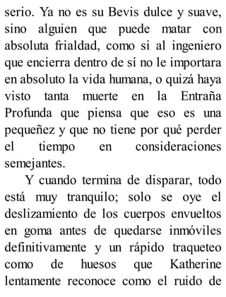serio. Ya no es su Bevis dulce y suave,
sino alguien que puede matar con
absoluta frialdad, como si al ingeniero
que encierra dentro de sí no le importara
en absoluto la vida humana, o quizá haya
visto tanta muerte en la Entraña
Profunda que piensa que eso es una
pequeñez y que no tiene por qué perder
el tiempo en consideraciones
semejantes.
Y cuando termina de disparar, todo
está muy tranquilo; solo se oye el
deslizamiento de los cuerpos envueltos
en goma antes de quedarse inmóviles
definitivamente y un rápido traqueteo
como de huesos que Katherine
lentamente reconoce como el ruido de
 