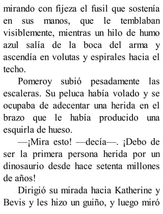 mirando con fijeza el fusil que sostenía
en sus manos, que le temblaban
visiblemente, mientras un hilo de humo
azul salía de la boca del arma y
ascendía en volutas y espirales hacia el
techo.
Pomeroy subió pesadamente las
escaleras. Su peluca había volado y se
ocupaba de adecentar una herida en el
brazo que le había producido una
esquirla de hueso.
—¡Mira esto! —decía—. ¡Debo de
ser la primera persona herida por un
dinosaurio desde hace setenta millones
de años!
Dirigió su mirada hacia Katherine y
Bevis y les hizo un guiño, y luego miró
 