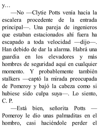 y…
—No —Clytie Potts venía hacia la
escalera procedente de la entrada
principal—. Una pareja de ingenieros
que estaban estacionados ahí fuera ha
escapado a toda velocidad —dijo—.
Han debido de dar la alarma. Habrá una
guardia en los elevadores y más
hombres de seguridad aquí en cualquier
momento. Y probablemente también
stalkers —captó la mirada preocupada
de Pomeroy y bajó la cabeza como si
hubiese sido culpa suya—. Lo siento,
C. P.
—Está bien, señorita Potts —
Pomeroy le dio unas palmaditas en el
hombro, casi haciéndole perder el
 