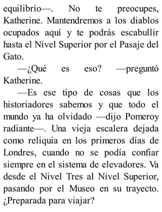 equilibrio—. No te preocupes,
Katherine. Mantendremos a los diablos
ocupados aquí y te podrás escabullir
hasta el Nivel Superior por el Pasaje del
Gato.
—¿Qué es eso? —preguntó
Katherine.
—Es ese tipo de cosas que los
historiadores sabemos y que todo el
mundo ya ha olvidado —dijo Pomeroy
radiante—. Una vieja escalera dejada
como reliquia en los primeros días de
Londres, cuando no se podía confiar
siempre en el sistema de elevadores. Va
desde el Nivel Tres al Nivel Superior,
pasando por el Museo en su trayecto.
¿Preparada para viajar?
 