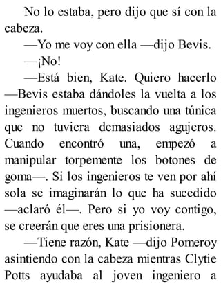 No lo estaba, pero dijo que sí con la
cabeza.
—Yo me voy con ella —dijo Bevis.
—¡No!
—Está bien, Kate. Quiero hacerlo
—Bevis estaba dándoles la vuelta a los
ingenieros muertos, buscando una túnica
que no tuviera demasiados agujeros.
Cuando encontró una, empezó a
manipular torpemente los botones de
goma—. Si los ingenieros te ven por ahí
sola se imaginarán lo que ha sucedido
—aclaró él—. Pero si yo voy contigo,
se creerán que eres una prisionera.
—Tiene razón, Kate —dijo Pomeroy
asintiendo con la cabeza mientras Clytie
Potts ayudaba al joven ingeniero a
 