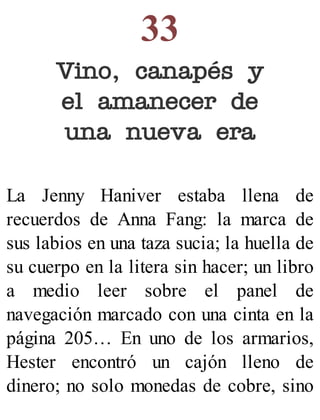 33
Vino, canapés y
el amanecer de
una nueva era
La Jenny Haniver estaba llena de
recuerdos de Anna Fang: la marca de
sus labios en una taza sucia; la huella de
su cuerpo en la litera sin hacer; un libro
a medio leer sobre el panel de
navegación marcado con una cinta en la
página 205… En uno de los armarios,
Hester encontró un cajón lleno de
dinero; no solo monedas de cobre, sino
 