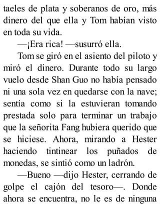 taeles de plata y soberanos de oro, más
dinero del que ella y Tom habían visto
en toda su vida.
—¡Era rica! —susurró ella.
Tom se giró en el asiento del piloto y
miró el dinero. Durante todo su largo
vuelo desde Shan Guo no había pensado
ni una sola vez en quedarse con la nave;
sentía como si la estuvieran tomando
prestada solo para terminar un trabajo
que la señorita Fang hubiera querido que
se hiciese. Ahora, mirando a Hester
haciendo tintinear los puñados de
monedas, se sintió como un ladrón.
—Bueno —dijo Hester, cerrando de
golpe el cajón del tesoro—. Donde
ahora se encuentra, no le es de ninguna
 