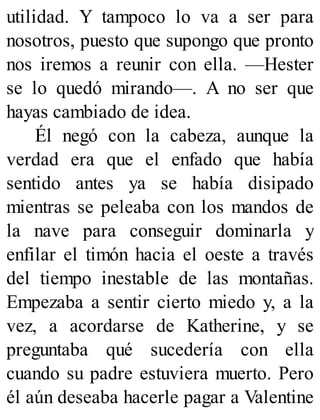 utilidad. Y tampoco lo va a ser para
nosotros, puesto que supongo que pronto
nos iremos a reunir con ella. —Hester
se lo quedó mirando—. A no ser que
hayas cambiado de idea.
Él negó con la cabeza, aunque la
verdad era que el enfado que había
sentido antes ya se había disipado
mientras se peleaba con los mandos de
la nave para conseguir dominarla y
enfilar el timón hacia el oeste a través
del tiempo inestable de las montañas.
Empezaba a sentir cierto miedo y, a la
vez, a acordarse de Katherine, y se
preguntaba qué sucedería con ella
cuando su padre estuviera muerto. Pero
él aún deseaba hacerle pagar a Valentine
 