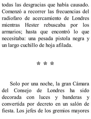 todas las desgracias que había causado.
Comenzó a recorrer las frecuencias del
radiofaro de acercamiento de Londres
mientras Hester rebuscaba por los
armarios; hasta que encontró lo que
necesitaba: una pesada pistola negra y
un largo cuchillo de hoja afilada.
* * *
Solo por una noche, la gran Cámara
del Consejo de Londres ha sido
decorada con luces y banderas y
convertida por decreto en un salón de
fiesta. Los jefes de los gremios mayores
 