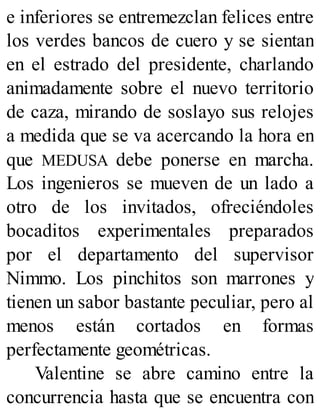 e inferiores se entremezclan felices entre
los verdes bancos de cuero y se sientan
en el estrado del presidente, charlando
animadamente sobre el nuevo territorio
de caza, mirando de soslayo sus relojes
a medida que se va acercando la hora en
que MEDUSA debe ponerse en marcha.
Los ingenieros se mueven de un lado a
otro de los invitados, ofreciéndoles
bocaditos experimentales preparados
por el departamento del supervisor
Nimmo. Los pinchitos son marrones y
tienen un sabor bastante peculiar, pero al
menos están cortados en formas
perfectamente geométricas.
Valentine se abre camino entre la
concurrencia hasta que se encuentra con
 