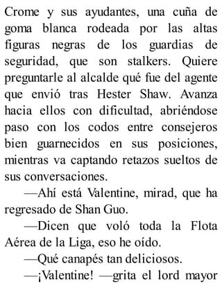 Crome y sus ayudantes, una cuña de
goma blanca rodeada por las altas
figuras negras de los guardias de
seguridad, que son stalkers. Quiere
preguntarle al alcalde qué fue del agente
que envió tras Hester Shaw. Avanza
hacia ellos con dificultad, abriéndose
paso con los codos entre consejeros
bien guarnecidos en sus posiciones,
mientras va captando retazos sueltos de
sus conversaciones.
—Ahí está Valentine, mirad, que ha
regresado de Shan Guo.
—Dicen que voló toda la Flota
Aérea de la Liga, eso he oído.
—Qué canapés tan deliciosos.
—¡Valentine! —grita el lord mayor
 